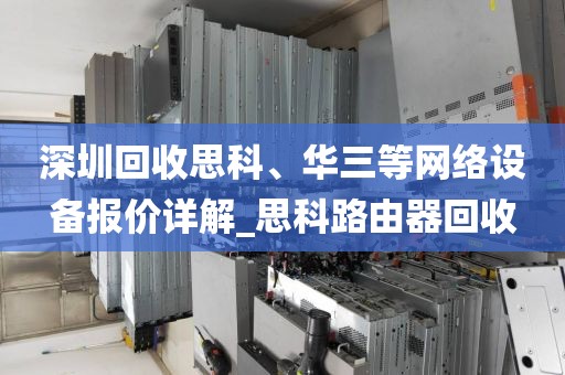 深圳回收思科、华三等网络设备报价详解_思科路由器回收