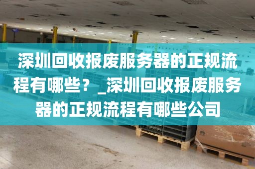 深圳回收报废服务器的正规流程有哪些？_深圳回收报废服务器的正规流程有哪些公司