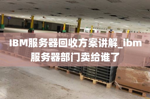 IBM服务器回收方案讲解_ibm服务器部门卖给谁了