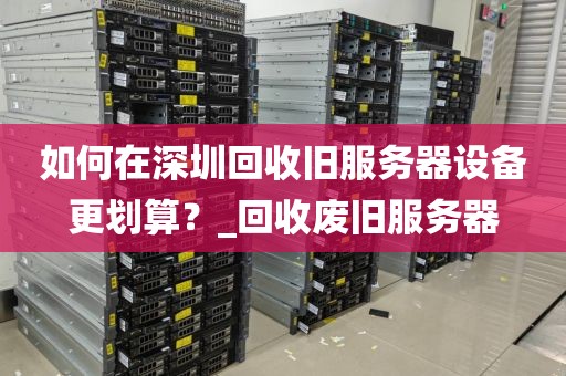 如何在深圳回收旧服务器设备更划算？_回收废旧服务器