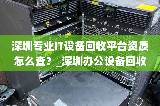 深圳专业IT设备回收平台资质怎么查？_深圳办公设备回收
