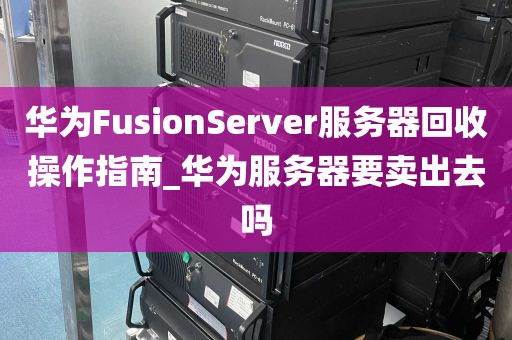 华为FusionServer服务器回收操作指南_华为服务器要卖出去吗
