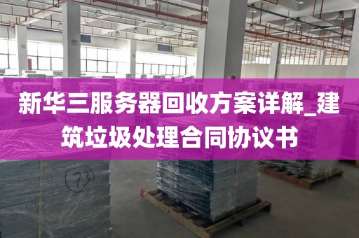 新华三服务器回收方案详解_建筑垃圾处理合同协议书