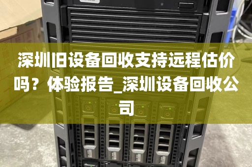 深圳旧设备回收支持远程估价吗？体验报告_深圳设备回收公司