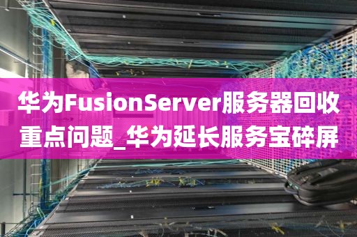 华为FusionServer服务器回收重点问题_华为延长服务宝碎屏