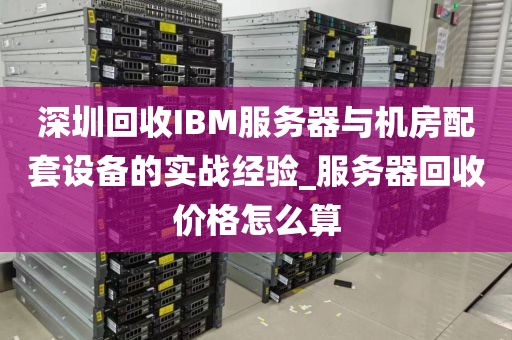 深圳回收IBM服务器与机房配套设备的实战经验_服务器回收价格怎么算
